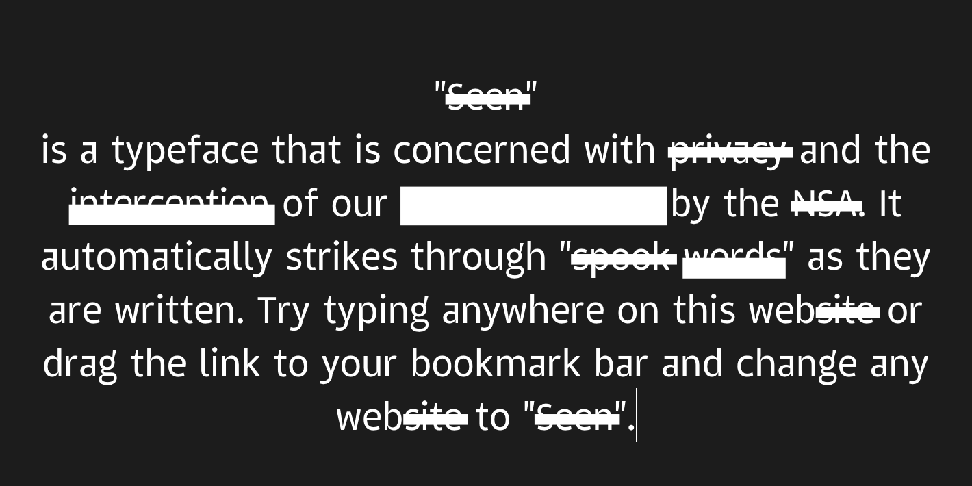 Screenshot from the website Project Seen. White text on a black background. Text reads: Seen is a typeface that is concerned with interception of our REDACTED by the NSA. It automatically strikes through spook wordsas they are written. Try typing anywhere on this web site or drag the link to your bookmark bar and change any website to Seen
